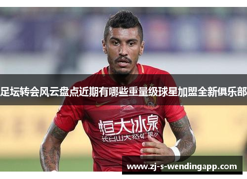 足坛转会风云盘点近期有哪些重量级球星加盟全新俱乐部