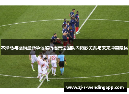 本泽马与德尚最新争议解析揭示法国队内微妙关系与未来冲突隐忧