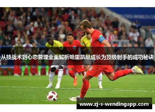 从技战术到心态管理全面解析哈里凯恩成长为顶级射手的成功秘诀