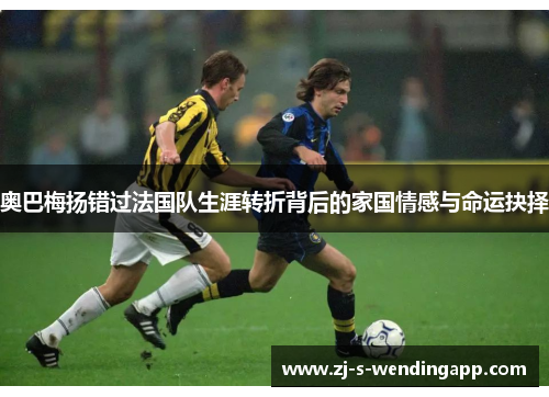 奥巴梅扬错过法国队生涯转折背后的家国情感与命运抉择