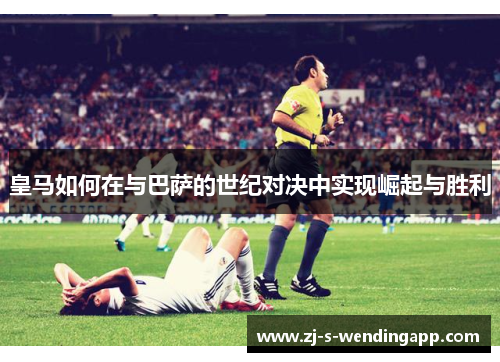 皇马如何在与巴萨的世纪对决中实现崛起与胜利