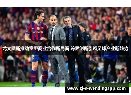 尤文图斯推动意甲商业合作新局面 跨界创新引领足球产业新趋势 尤文图斯推动意甲商业合作新局面 跨界创新引领足球产业新趋势