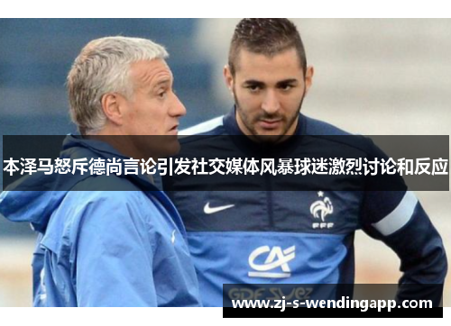 本泽马怒斥德尚言论引发社交媒体风暴球迷激烈讨论和反应 本泽马怒斥德尚言论引发社交媒体风暴球迷激烈讨论和反应