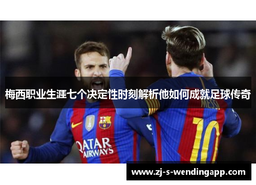 梅西职业生涯七个决定性时刻解析他如何成就足球传奇