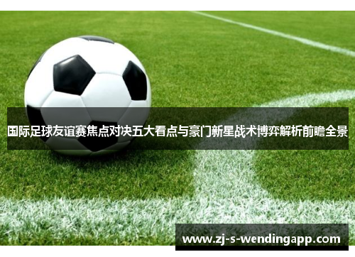 国际足球友谊赛焦点对决五大看点与豪门新星战术博弈解析前瞻全景