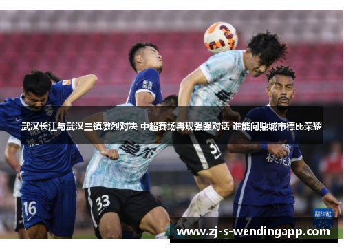 武汉长江与武汉三镇激烈对决 中超赛场再现强强对话 谁能问鼎城市德比荣耀