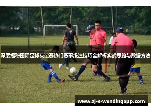 深度揭秘国际足球友谊赛热门赛事投注技巧全解析实战思路与数据方法